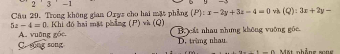 2 ' 3 -1
D
Câu 29. Trong không gian Oxyz cho hai mặt phẳng (P): x-2y+3z-4=0 và (Q):3x+2y-
5z-4=0. Khi đó hai mặt phẳng (P) và (Q)
A. vuông góc. B cắt nhau nhưng không vuông góc.
C. song song. D. trùng nhau.
_ 0 Mặt phẳng song