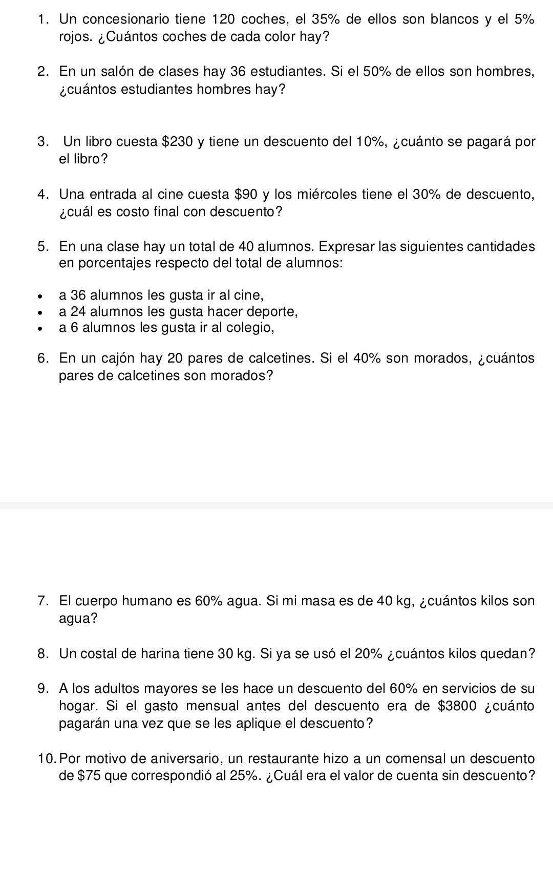 Un concesionario tiene 120 coches, el 35% de ellos son blancos y el 5%
rojos. ¿Cuántos coches de cada color hay? 
2. En un salón de clases hay 36 estudiantes. Si el 50% de ellos son hombres, 
¿cuántos estudiantes hombres hay? 
3. Un libro cuesta $230 y tiene un descuento del 10%, ¿cuánto se pagará por 
el libro? 
4. Una entrada al cine cuesta $90 y los miércoles tiene el 30% de descuento, 
¿cuál es costo final con descuento? 
5. En una clase hay un total de 40 alumnos. Expresar las siguientes cantidades 
en porcentajes respecto del total de alumnos: 
a 36 alumnos les gusta ir al cine, 
a 24 alumnos les gusta hacer deporte, 
a 6 alumnos les gusta ir al colegio, 
6. En un cajón hay 20 pares de calcetines. Si el 40% son morados, ¿cuántos 
pares de calcetines son morados? 
7. El cuerpo humano es 60% agua. Si mi masa es de 40 kg, ¿cuántos kilos son 
agua? 
8. Un costal de harina tiene 30 kg. Si ya se usó el 20% ¿cuántos kilos quedan? 
9. A los adultos mayores se les hace un descuento del 60% en servicios de su 
hogar. Si el gasto mensual antes del descuento era de $3800 ¿cuánto 
pagarán una vez que se les aplique el descuento? 
10. Por motivo de aniversario, un restaurante hizo a un comensal un descuento 
de $75 que correspondió al 25%. ¿Cuál era el valor de cuenta sin descuento?