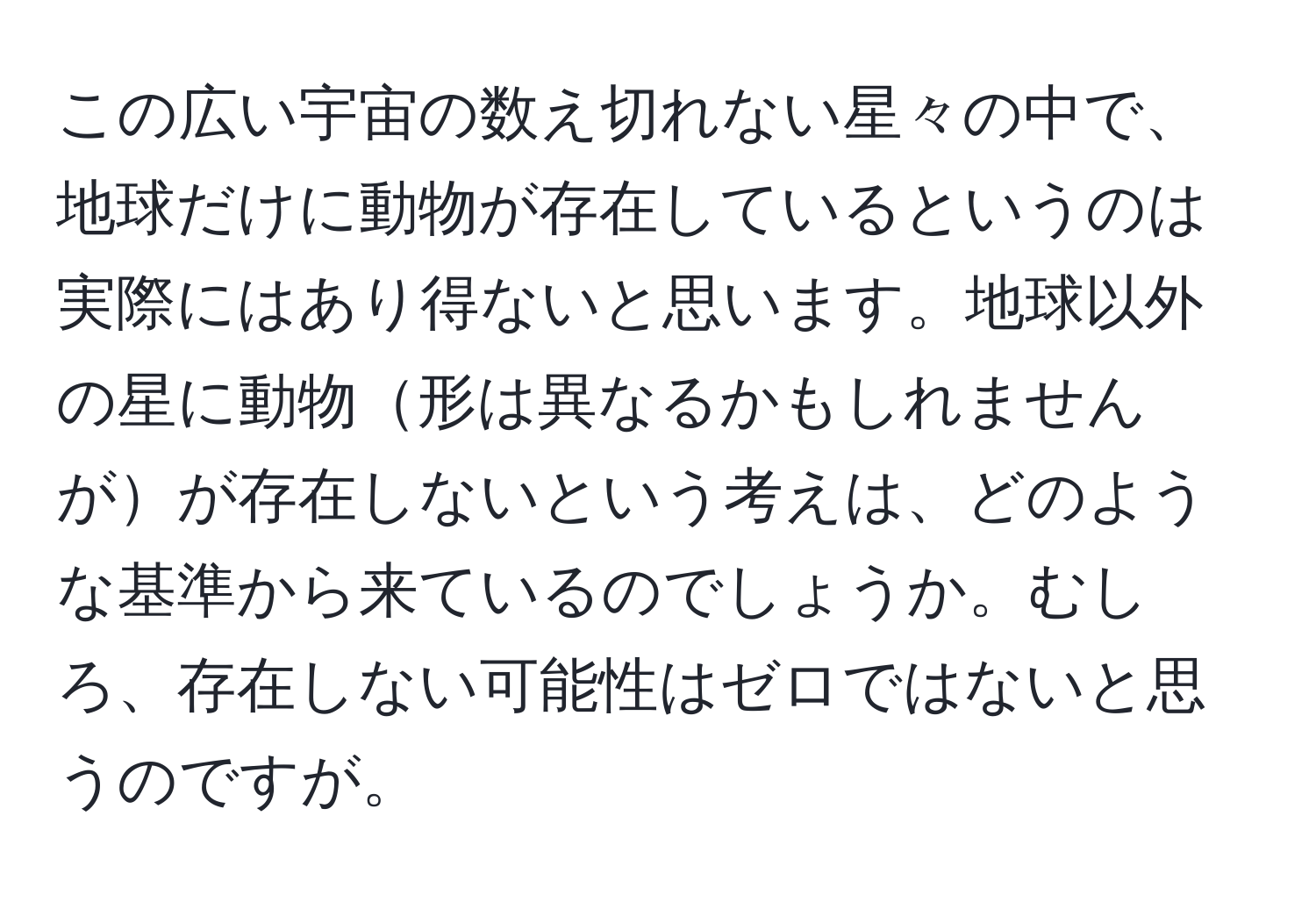 この広い宇宙の数え切れない星々の中で、地球だけに動物が存在しているというのは実際にはあり得ないと思います。地球以外の星に動物形は異なるかもしれませんがが存在しないという考えは、どのような基準から来ているのでしょうか。むしろ、存在しない可能性はゼロではないと思うのですが。