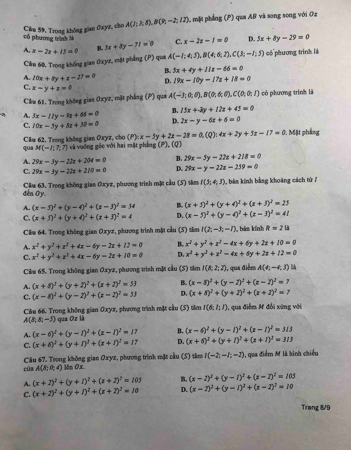 Trong không gian Oxyz, cho A(1;3;8),B(9;-2;12) , mặt phẳng (P) qua AB và song song với Oz
có phương trình là C. x-2z-1=0 D. 5x+8y-29=0
A. x-2z+15=0 B. 5x+8y-71=0
Câu 60. Trong khổng gian Oxyz, mặt phẳng (P) qua A(-1;4;5),B(4;6;2),C(3;-1;5) có phương trình là
B. 5x+4y+11z-66=0
A. 10x+8y+z-27=0 19x-10y-17z+18=0
D.
C. x-y+z=0
Câu 61. Trong không gian Oxyz, mặt phẳng (P) qua A(-3;0;0),B(0;6;0),C(0;0;1) có phương trình là
A. 3x-11y-9z+66=0
B. 15x+-3y+12z+45=0
C. 10x-5y+8z+30=0
D. 2x-y-6z+6=0
Câu 62. Trong không gian Oxyz, cho (P): :x-5y+2z-28=0,(Q):4x+2y+5z-17=0. Mặt phẳng
qua M(-1;7;7) và vuông góc với hai mặt phẳng (P), (Q)
A. 29x-3y-22z+204=0
B. 29x-5y-22z+218=0
C. 29x-3y-22z+210=0
D. 29x-y-22z-259=0
Câu 63. Trong không gian Oxỳz, phương trình mặt cầu (S) tâm I(5;4;3) , bán kính bằng khoảng cách từ /
đến Oy.
A. (x-5)^2+(y-4)^2+(z-3)^2=34
B. (x+5)^2+(y+4)^2+(z+3)^2=25
C. (x+5)^2+(y+4)^2+(z+3)^2=4
D. (x-5)^2+(y-4)^2+(z-3)^2=41
Câu 64. Trong không gian Oxyz, phương trình mặt cầu (S) tâm I(2;-3;-1) , bán kính R=2 là
A. x^2+y^2+z^2+4x-6y-2z+12=0
B. x^2+y^2+z^2-4x+6y+2z+10=0
C. x^2+y^2+z^2+4x-6y-2z+10=0
D. x^2+y^2+z^2-4x+6y+2z+12=0
Câu 65. Trong không gian Oxyz, phương trình mặt cầu (S) tan I(8;2;2) , qua điểm A(4;-4;3) là
A. (x+8)^2+(y+2)^2+(z+2)^2=53
B. (x-8)^2+(y-2)^2+(z-2)^2=7
C. (x-8)^2+(y-2)^2+(z-2)^2=53 D. (x+8)^2+(y+2)^2+(z+2)^2=7
Câu 66. Trong không gian Oxyz, phương trình mặt cầu (S) tâm I(6;1;1) , qua điểm M đối xứng với
A(8;8;-5) qua Oz là
A. (x-6)^2+(y-1)^2+(z-1)^2=17 B. (x-6)^2+(y-1)^2+(z-1)^2=313
C. (x+6)^2+(y+1)^2+(z+1)^2=17 D. (x+6)^2+(y+1)^2+(z+1)^2=313
Câu 67. Trong không gian Oxyz, phương trình mặt cầu (S) tan I(-2;-1;-2) , qua điểm M là hình chiếu
của A(8;0;4) lên Ox.
A. (x+2)^2+(y+1)^2+(z+2)^2=105
B. (x-2)^2+(y-1)^2+(z-2)^2=105
C. (x+2)^2+(y+1)^2+(z+2)^2=10
D. (x-2)^2+(y-1)^2+(z-2)^2=10
Trang 8/9