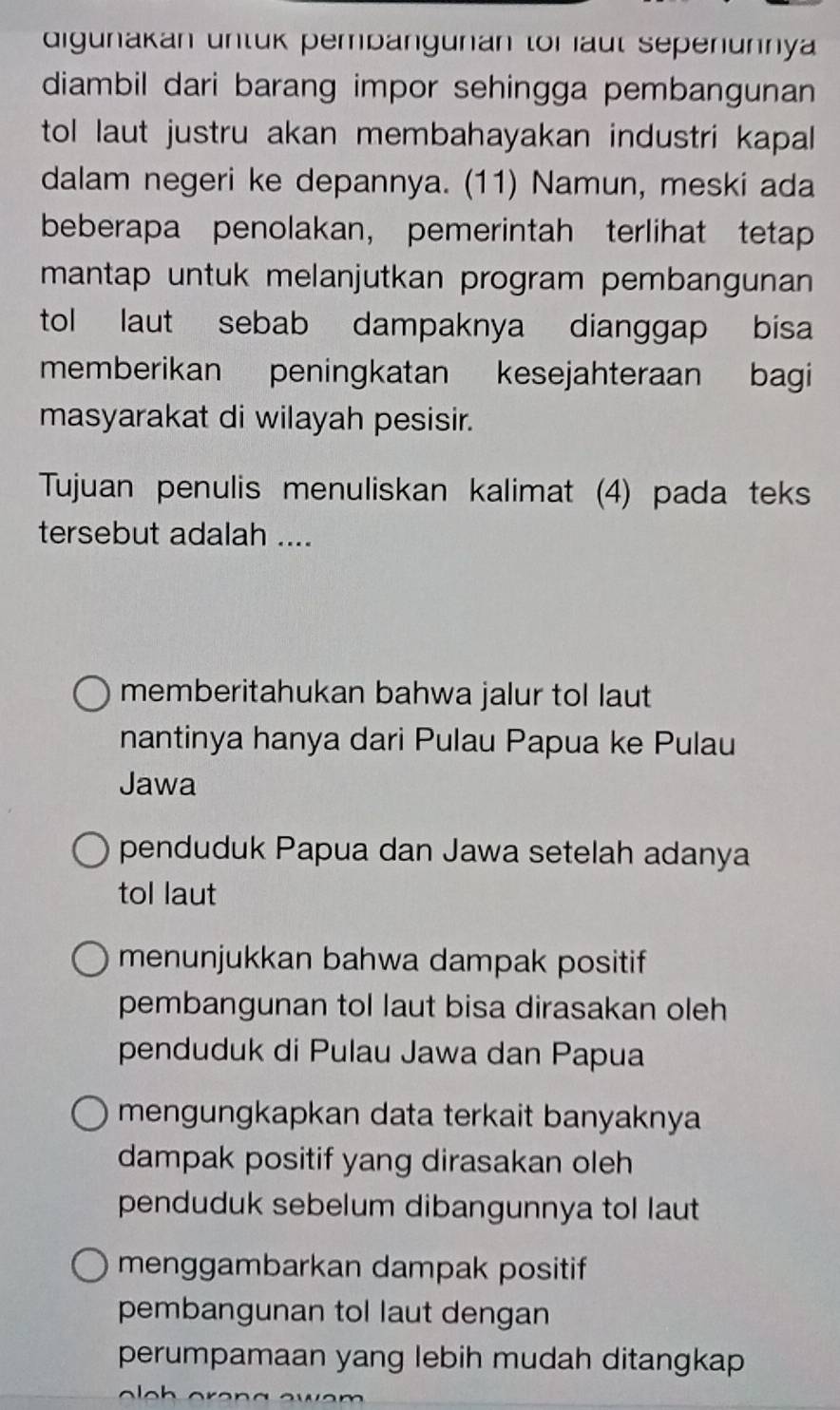 digunakan untük pembangunan tor aut Sepenunnya 
diambil dari barang impor sehingga pembangunan
tol laut justru akan membahayakan industri kapal.
dalam negeri ke depannya. (11) Namun, meski ada
beberapa penolakan， pemerintah terlihat tetap
mantap untuk melanjutkan program pembangunan
tol laut sebab dampaknya dianggap bisa
memberikan peningkatan kesejahteraan bagi
masyarakat di wilayah pesisir.
Tujuan penulis menuliskan kalimat (4) pada teks
tersebut adalah ....
memberitahukan bahwa jalur tol laut
nantinya hanya dari Pulau Papua ke Pulau
Jawa
penduduk Papua dan Jawa setelah adanya
tol laut
menunjukkan bahwa dampak positif
pembangunan tol laut bisa dirasakan oleh
penduduk di Pulau Jawa dan Papua
mengungkapkan data terkait banyaknya
dampak positif yang dirasakan oleh
penduduk sebelum dibangunnya tol laut
menggambarkan dampak positif
pembangunan tol laut dengan
perumpamaan yang lebih mudah ditangkap