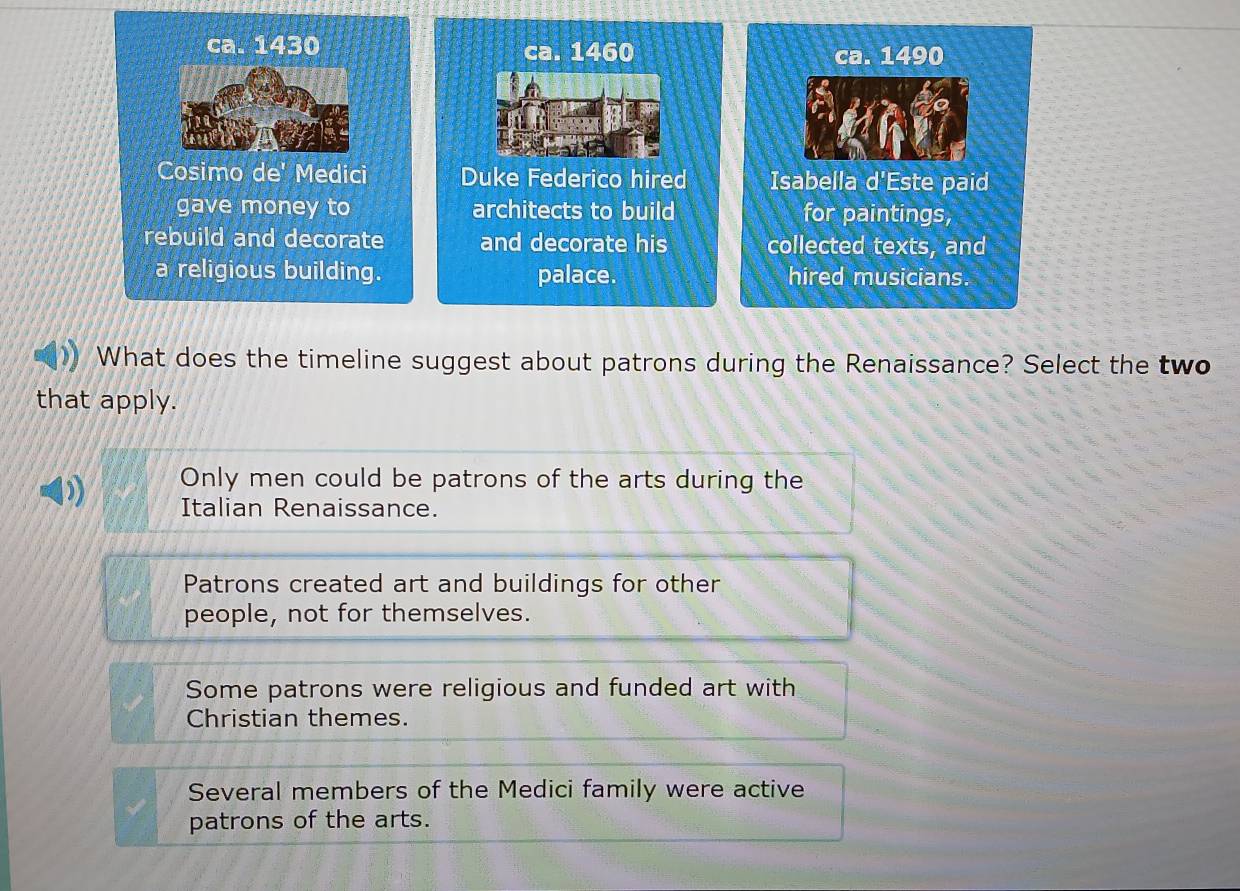 ca. 1430 ca. 1460 ca. 1490
Cosimo de' Medici Duke Federico hired Isabella d'Este paid
gave money to architects to build for paintings,
rebuild and decorate and decorate his collected texts, and
a religious building. palace. hired musicians.
What does the timeline suggest about patrons during the Renaissance? Select the two
that apply.
Only men could be patrons of the arts during the
Italian Renaissance.
Patrons created art and buildings for other
people, not for themselves.
Some patrons were religious and funded art with
Christian themes.
Several members of the Medici family were active
patrons of the arts.