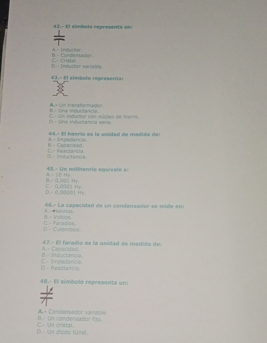 42.- El símbolo representa un:
A.- Inductor.
B.- Condensador.
C.- Cristal.
D.- Inductor variable.
43.- El símbolo representa:
A.- Un transformador.
B.- Una inductancia.
C.- Un inductor con núcleo de hierro.
D.- Una inductancia serie.
44.- El henrio es la unidad de medida de:
A.- Impedancia.
B.- Capacidad.
C.- Reactancia.
D.- Inductancia
45.- Un milihenrio equivale a:
A. - 10 Hy.
B. - 0,001 Hy.
C. - 0,0001 Hy.
D. - 0,00001 Hy.
46.- La capacidad de un condensador se mide en:
A.- Henrios.
B.- Voltios.
C.- Faradios.
D.- Culombios.
47.- El faradio es la unidad de medida de:
A.- Capacidad.
B.- Inductancia.
C.- Impedancia.
D.- Reactancia.
48.- El simbolo representa un:
A.- Condensador variable.
B.- Un condensador fijo.
C.- Un cristal.
D.- Un diodo túnel.