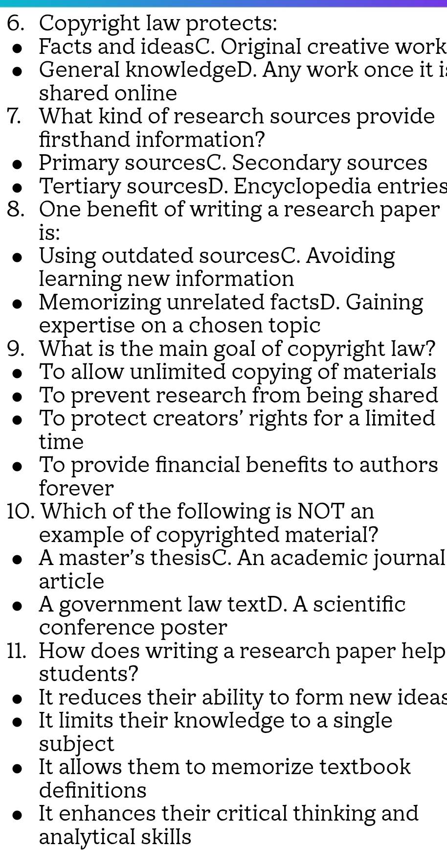 Copyright law protects:
Facts and ideasC. Original creative work
General knowledgeD. Any work once it i
shared online
7. What kind of research sources provide
firsthand information?
Primary sourcesC. Secondary sources
Tertiary sourcesD. Encyclopedia entries
8. One benefit of writing a research paper
is:
Using outdated sourcesC. Avoiding
learning new information
Memorizing unrelated factsD. Gaining
expertise on a chosen topic
9. What is the main goal of copyright law?
To allow unlimited copying of materials
To prevent research from being shared
To protect creators’ rights for a limited
time
To provide financial benefits to authors
forever
10. Which of the following is NOT an
example of copyrighted material?
A master’s thesisC. An academic journal
article
A government Iaw textD. A scientific
conference poster
11. How does writing a research paper help
students?
It reduces their ability to form new ideas
It limits their knowledge to a single
subject
It allows them to memorize textbook
definitions
It enhances their critical thinking and
analytical skills