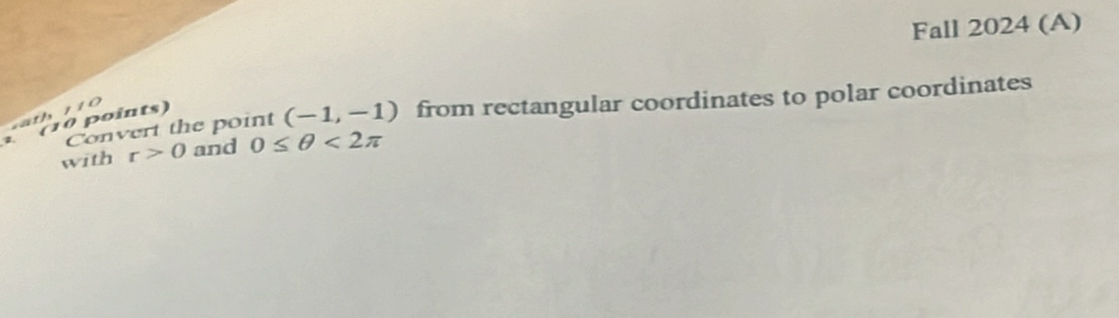 Fall 2024 (A) 
1. Convert the point (-1,-1) from rectangular coordinates to polar coordinates 
(10 points) ' ' 
with r>0 and 0≤ θ <2π