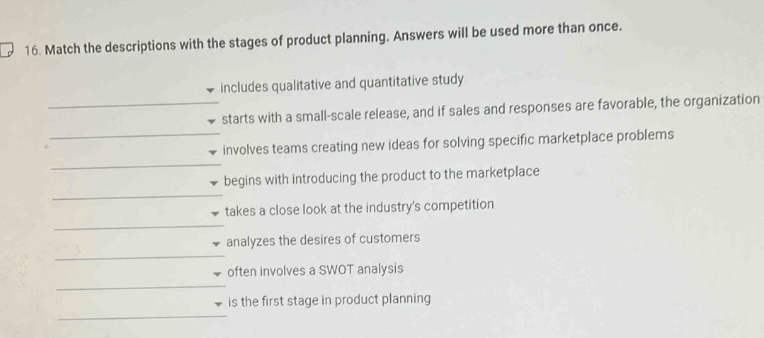 Match the descriptions with the stages of product planning. Answers will be used more than once.
includes qualitative and quantitative study
starts with a small-scale release, and if sales and responses are favorable, the organization
involves teams creating new ideas for solving specific marketplace problems
begins with introducing the product to the marketplace
takes a close look at the industry's competition
analyzes the desires of customers
often involves a SWOT analysis
is the first stage in product planning