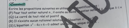 Exercion2i
Ecrire les propositions suivantes en utilisa quantificato ues k≤ n
(P) Pour tout entier naturel n , il existe au moins in entier nato l k r que
(Q) Le carré de tout réel et positif
(R) Il n'existe aucun rationnel solution de l'équation x =
(S) L'équation x^2-4x+4=0 admet une colution unique dans .