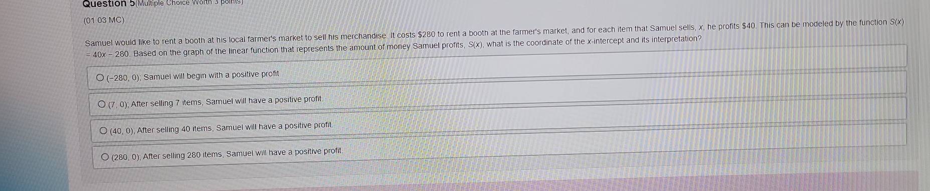 Question 5(Multiple Choice Worth 3 pa 
(01.03 MC) 
Samuel would like to rent a booth at his local farmer's market to sell his merchandise. It costs $280 to rent a booth at the farmer's market, and for each item that Samuel sells, x, he profits $40. This can be modeled by the function S(x)
Based on the graph of the linear function that represents the amount of money Samuel profits, S(x), what is the coordinate of the x-intercept and its interpretation?