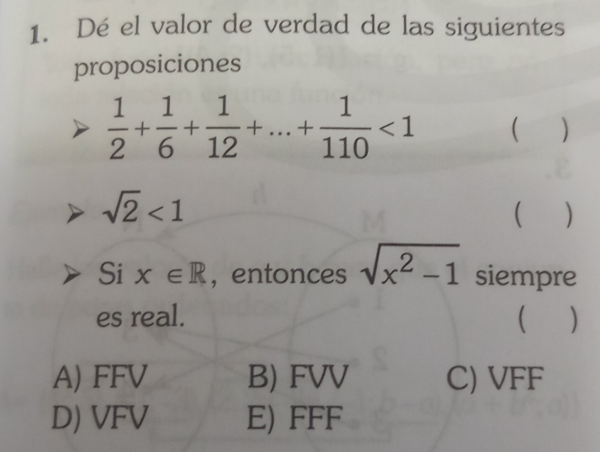 Dé el valor de verdad de las siguientes
proposiciones
 1/2 + 1/6 + 1/12 +...+ 1/110 <1</tex> 
( )
sqrt(2)<1</tex> 
 )
Si x∈ R , entonces sqrt(x^2-1) siempre
es real.  )
A) FFV B) FVV C) VFF
D) VFV E) FFF