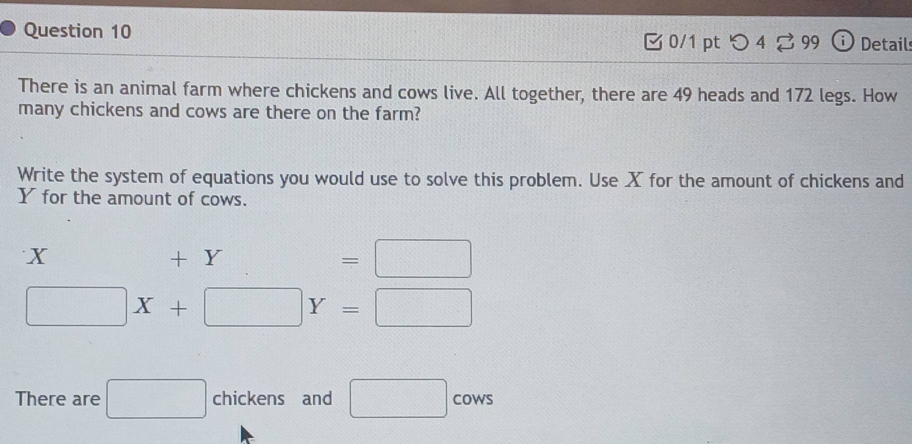 つ 4? 99 Detail 
There is an animal farm where chickens and cows live. All together, there are 49 heads and 172 legs. How 
many chickens and cows are there on the farm? 
Write the system of equations you would use to solve this problem. Use X for the amount of chickens and
Y for the amount of cows.
X +Y=□
□ X+□ Y=□
There are □ chickens and □ COWS