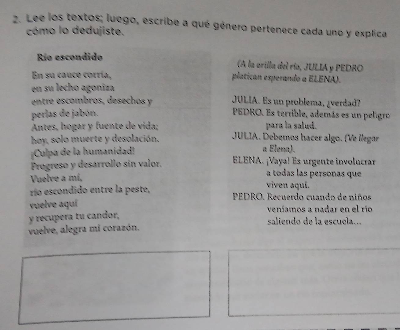 Lee los textos; luego, escribe a qué género pertenece cada uno y explica 
cómo lo dedujiste. 
Río escondido (A la orilla del río, JULIA y PEDRO 
En su cauce corría, 
platican esperando a ELENA). 
en su lecho agoniza 
entre escombros, desechos y JULIA. Es un problema, ¿verdad? 
perlas de jabón. PEDRO. Es terrible, además es un peligro 
Antes, hogar y fuente de vida; para la salud. 
hoy, solo muerte y desolación. 
JULIA. Debemos hacer algo. (Ve llegar 
¡Culpa de la humanidad! 
a Elena). 
Progreso y desarrollo sín valor. 
ELENA. ¡Vaya! Es urgente involucrar 
Vuelve a mí, 
a todas las personas que 
río escondido entre la peste, 
viven aquí. 
PEDRO. Recuerdo cuando de niños 
vuelve aquí 
veníamos a nadar en el río 
y recupera tu candor, 
saliendo de la escuela... 
vuelve, alegra mi corazón.