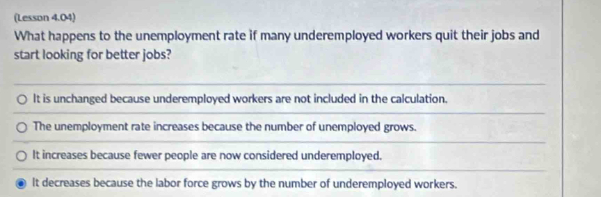 (Lesson 4.04)
What happens to the unemployment rate if many underemployed workers quit their jobs and
start looking for better jobs?
It is unchanged because underemployed workers are not included in the calculation.
The unemployment rate increases because the number of unemployed grows.
It increases because fewer people are now considered underemployed.
It decreases because the labor force grows by the number of underemployed workers.