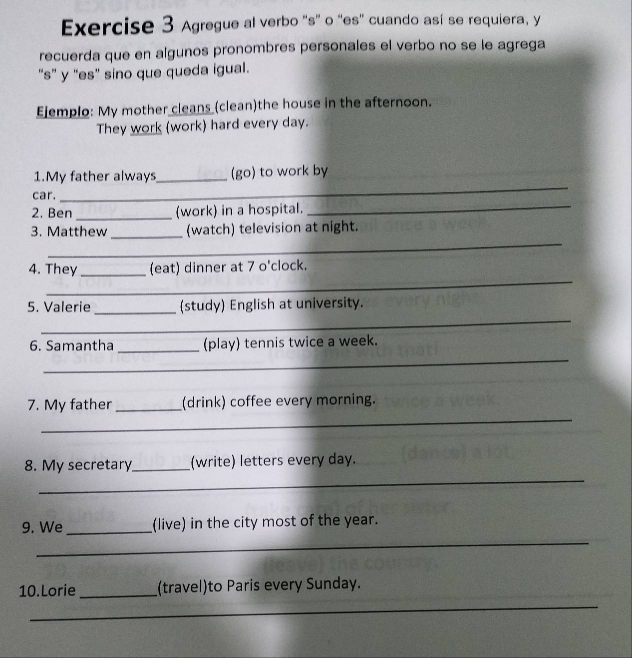 Agregue al verbo “s” o “es” cuando así se requiera, y 
recuerda que en algunos pronombres personales el verbo no se le agrega 
“s” y “es” sino que queda igual. 
Ejemplo: My mother cleans (clean)the house in the afternoon. 
They work (work) hard every day. 
_ 
1.My father always_ (go) to work by 
_ 
car. 
2. Ben _(work) in a hospital. 
_ 
3. Matthew _(watch) television at night. 
_ 
4. They _(eat) dinner at 7 o'clock. 
5. Valerie _(study) English at university. 
_ 
6. Samantha _(play) tennis twice a week. 
_ 
_ 
7. My father _(drink) coffee every morning. 
_ 
8. My secretary_ (write) letters every day. 
9. We _(live) in the city most of the year. 
_ 
10.Lorie_ (travel)to Paris every Sunday. 
_