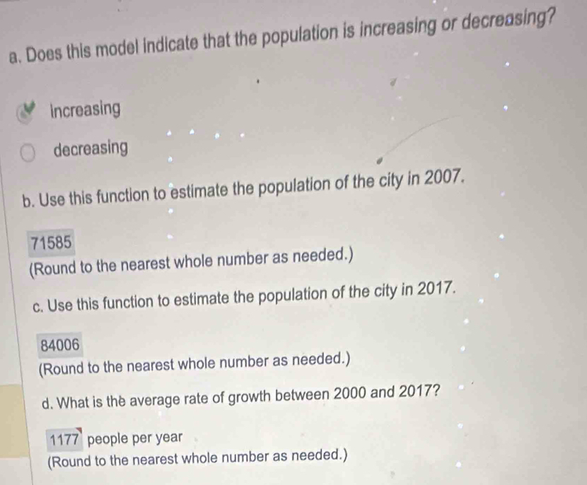 Does this model indicate that the population is increasing or decreasing?
increasing
decreasing
b. Use this function to estimate the population of the city in 2007.
71585
(Round to the nearest whole number as needed.)
c. Use this function to estimate the population of the city in 2017.
84006
(Round to the nearest whole number as needed.)
d. What is the average rate of growth between 2000 and 2017?
1177 people per year
(Round to the nearest whole number as needed.)