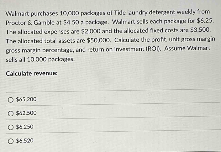 Walmart purchases 10,000 packages of Tide laundry detergent weekly from
Proctor & Gamble at $4.50 a package. Walmart sells each package for $6.25.
The allocated expenses are $2,000 and the allocated fixed costs are $3,500.
The allocated total assets are $50,000. Calculate the proft, unit gross margin
gross margin percentage, and return on investment (ROI). Assume Walmart
sells all 10,000 packages.
Calculate revenue:
$65,200
$62,500
$6,250
$6,520