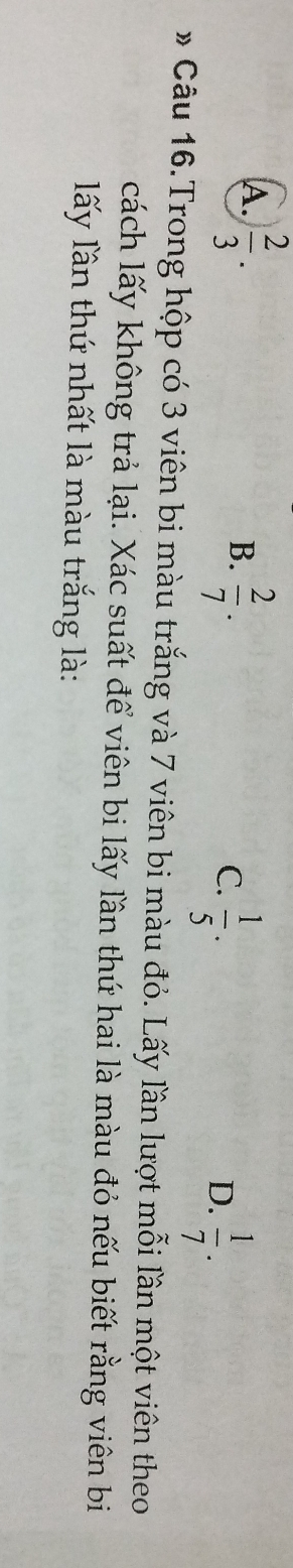 A.  2/3 .
B.  2/7 .
C.  1/5 .
D.  1/7 . 
* Câu 16.Trong hộp có 3 viên bi màu trắng và 7 viên bi màu đỏ. Lấy lần lượt mỗi lần một viên theo
cách lấy không trả lại. Xác suất để viên bi lấy lần thứ hai là màu đỏ nếu biết rằng viên bi
lấy lần thứ nhất là màu trắng là: