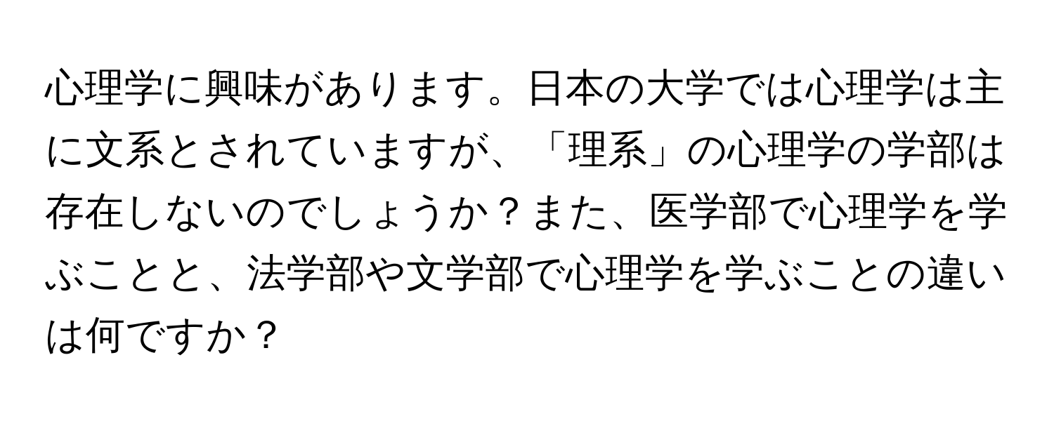 心理学に興味があります。日本の大学では心理学は主に文系とされていますが、「理系」の心理学の学部は存在しないのでしょうか？また、医学部で心理学を学ぶことと、法学部や文学部で心理学を学ぶことの違いは何ですか？