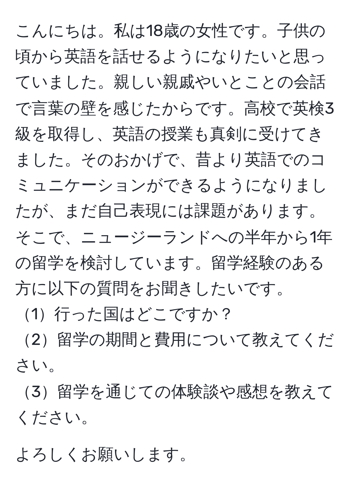 こんにちは。私は18歳の女性です。子供の頃から英語を話せるようになりたいと思っていました。親しい親戚やいとことの会話で言葉の壁を感じたからです。高校で英検3級を取得し、英語の授業も真剣に受けてきました。そのおかげで、昔より英語でのコミュニケーションができるようになりましたが、まだ自己表現には課題があります。そこで、ニュージーランドへの半年から1年の留学を検討しています。留学経験のある方に以下の質問をお聞きしたいです。  
1行った国はどこですか？  
2留学の期間と費用について教えてください。  
3留学を通じての体験談や感想を教えてください。  

よろしくお願いします。