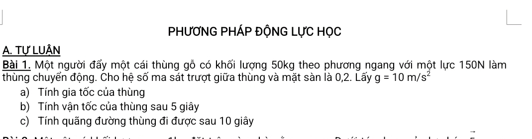 PHƯƠNG PHÁP ĐỘNG LựC HọC 
A. Tự LUÂN 
Bài 1. Một người đấy một cái thùng gỗ có khối lượng 50kg theo phương ngang với một lực 150N làm 
thùng chuyển động. Cho hệ số ma sát trượt giữa thùng và mặt sàn là 0,2. Lấy g=10m/s^2
a) Tính gia tốc của thùng 
b) Tính vận tốc của thùng sau 5 giây 
c) Tính quãng đường thùng đi được sau 10 giây