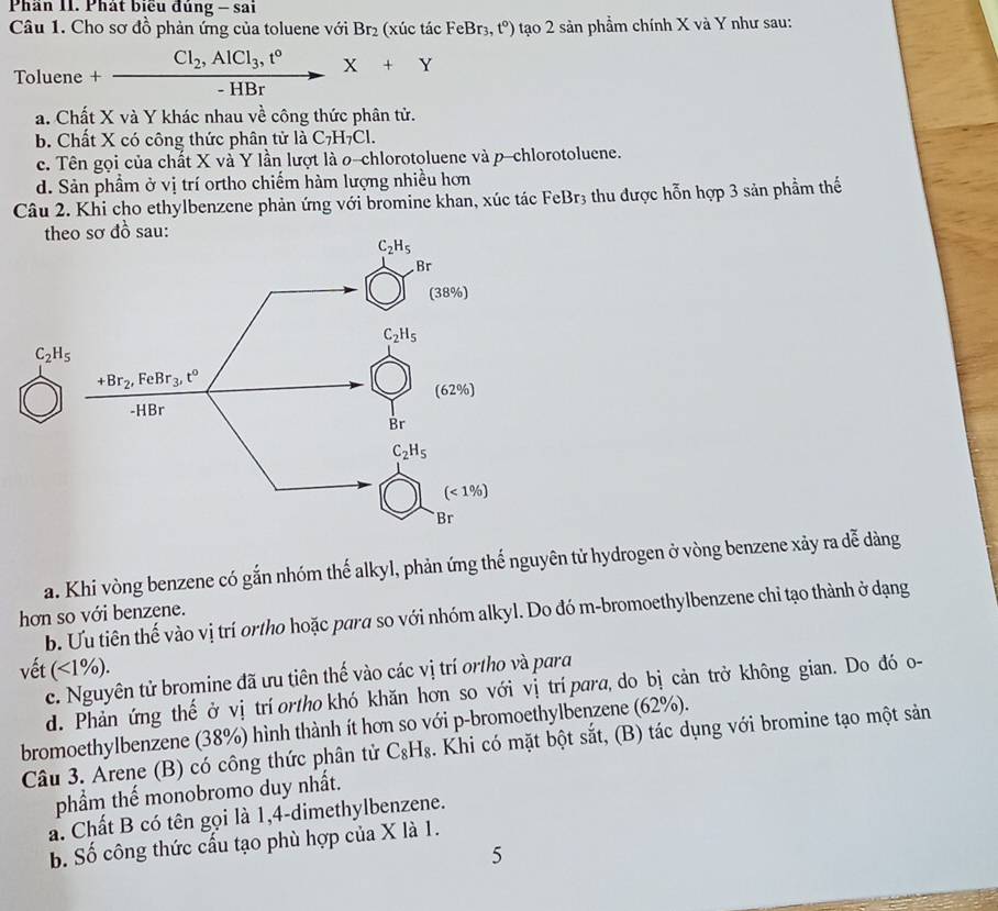 Phân II. Phát biểu đùng - sai
Câu 1. Cho sơ đồ phản ứng của toluene với Br_2 (xúc tác FeBr: t°) tạo 2 sản phầm chính X và Y như sau:
Toluene +frac Cl_2,AlCl_3,t°-HBrX+Y
a. Chất X và Y khác nhau về công thức phân tử.
b. Chất X có công thức phân tử là C_7H_7Cl.
c. Tên gọi của chất X và Y lần lượt là o-chlorotoluene và p-chlorotoluene.
d. Sản phầm ở vị trí ortho chiếm hàm lượng nhiều hơn
Câu 2. Khi cho ethylbenzene phản ứng với bromine khan, xúc tác FeBr3 thu được hỗn hợp 3 sản phầm thế
theo sơ đồ sau:
C_2H_5
a. Khi vòng benzene có gắn nhóm thế alkyl, phản ứng thể nguyên tử hydrogen ở vòng benzene xảy ra dễ dàng
hơn so với benzene.
b. Ưu tiên thế vào vị trí ortho hoặc para so với nhóm alkyl. Do đó m-bromoethylbenzene chỉ tạo thành ở dạng
vết (<1% ).
c. Nguyên tử bromine đã ưu tiên thế vào các vị trí ortho và para
d. Phản ứng thế ở vị tríortho khó khăn hơn so với vị trí para,do bị cản trở không gian. Do đó o-
bromoethylbenzene (38%) hình thành ít hơn so với p-bromoethylbenzene (62%).
Câu 3. Arene (B) có công thức phân tử C_8H_8. Khi có mặt bột sắt, (B) tác dụng với bromine tạo một sản
phẩm thế monobromo duy nhất.
a. Chất B có tên gọi là 1,4-dimethylbenzene.
b. Số công thức cấu tạo phù hợp của X là 1.
5