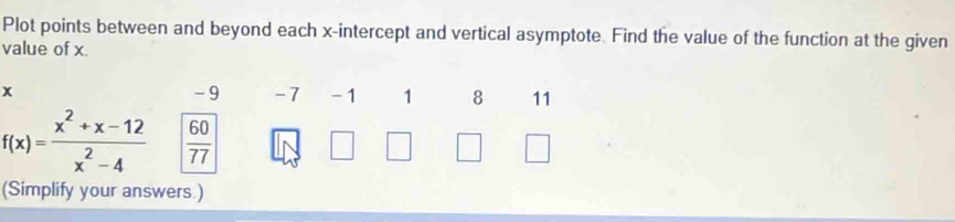 Plot points between and beyond each x-intercept and vertical asymptote. Find the value of the function at the given 
value of x.
x - 9 -7 -1 1 8 11
f(x)= (x^2+x-12)/x^2-4   60/77 
(Simplify your answers.)