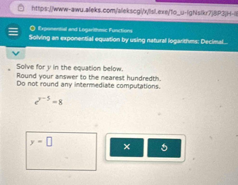 Exponential and Logarithmic Functions 
Solving an exponential equation by using natural logarithms: Decimal. a 
Solve for y in the equation below. 
Round your answer to the nearest hundredth. 
Do not round any intermediate computations.
e^(y-5)=8
y=□