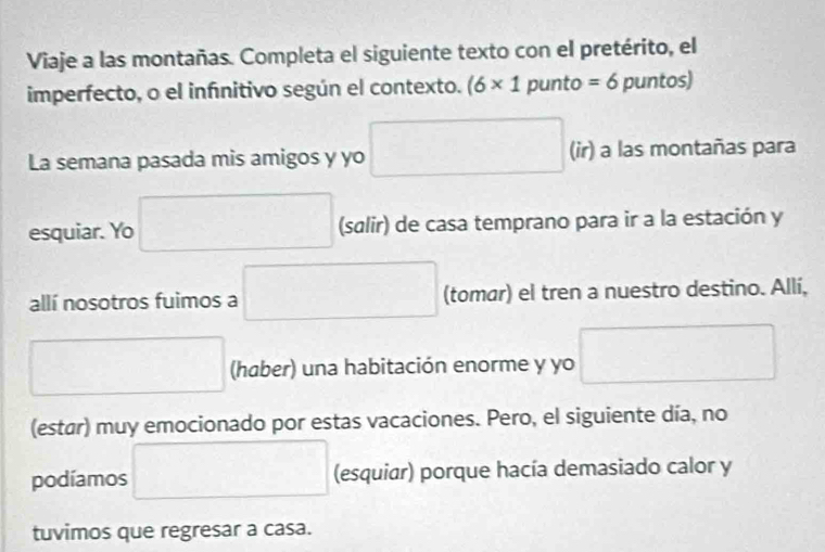 Viaje a las montañas. Completa el siguiente texto con el pretérito, el 
imperfecto, o el infnitivo según el contexto. (6* 1 punto =6 puntos) 
La semana pasada mis amigos y yo □ (ir) a las montañas para 
esquiar. Yo □ (salir) de casa temprano para ir a la estación y 
allí nosotros fuimos a □ (tomar) el tren a nuestro destino. Allí, 
□ (haber) una habitación enorme y yo □ 
(estar) muy emocionado por estas vacaciones. Pero, el siguiente día, no 
podíamos □ (esquiar) porque hacía demasiado calor y 
tuvimos que regresar a casa.