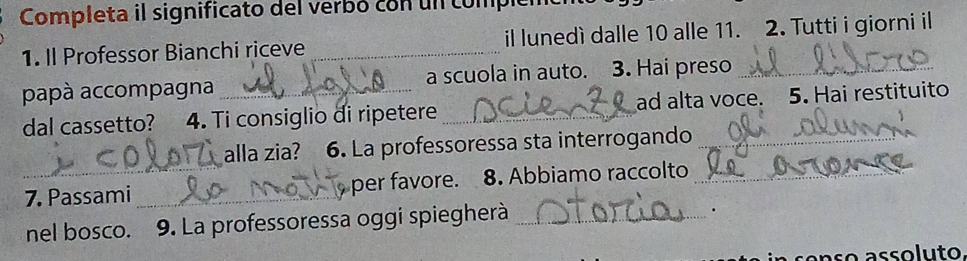 Completa il significato del verbó con un compicn 
1. Il Professor Bianchi riceve _il lunedì dalle 10 alle 11. 2. Tutti i giorni il 
papà accompagna a scuola in auto. 3. Hai preso_ 
dal cassetto? 4. Ti consiglio di ripetere _ad alta voce. 5. Hai restituito 
alla zia? 6. La professoressa sta interrogando_ 
7. Passami _per favore. 8. Abbiamo raccolto_ 
nel bosco. 9. La professoressa oggi spiegherà_ 
. 
so assoluto,