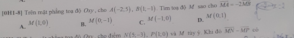 [0H1-8] Trên mặt phẳng toạ độ Oxy, cho A(-2;5), B(1;-1). Tìm toạ độ M sao cho overline MA=-2overline MB.
A. M(1;0) B. M(0;-1) C. M(-1;0) D. M(0;1)
t độ Qxy , cho điểm N(5;-3), P(1;0) và M tùy ý. Khi đó overline MN-overline MP có