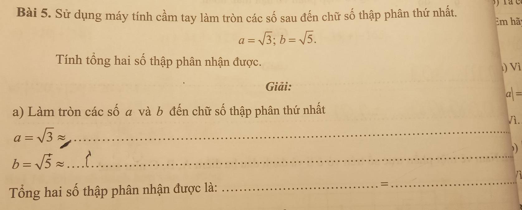 Sử dụng máy tính cầm tay làm tròn các số sau đến chữ số thập phân thứ nhất. 
Em hã
a=sqrt(3); b=sqrt(5). 
Tính tổng hai số thập phân nhận được. 
) Vì 
Giải:
a|=
a) Làm tròn các số a và b đến chữ số thập phân thứ nhất 
Vì.
a=sqrt(3)approx _ 
))
b=sqrt(5)approx
_ 
Tổng hai số thập phân nhận được là: _= 
_