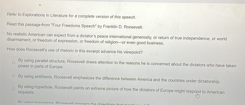 Refer to Explorations in Literature for a complete version of this speech.
Read this passage from "Four Freedoms Speech" by Franklin D. Roosevelt.
No realistic American can expect from a dictator's peace international generosity, or return of true independence, or world
disarmament, or freedom of expression, or freedom of religion—or even good business.
How does Roosevelt's use of rhetoric in this excerpt advance his viewpoint?
By using parallel structure, Roosevelt draws attention to the reasons he is concerned about the dictators who have taken
power in parts of Europe.
By using antithesis, Roosevelt emphasizes the difference between America and the countries under dictatorship.
By using hyperbole, Roosevelt paints an extreme picture of how the dictators of Europe might respond to American
requests.
Rv using hynophora Roosavalt answars the pbjections