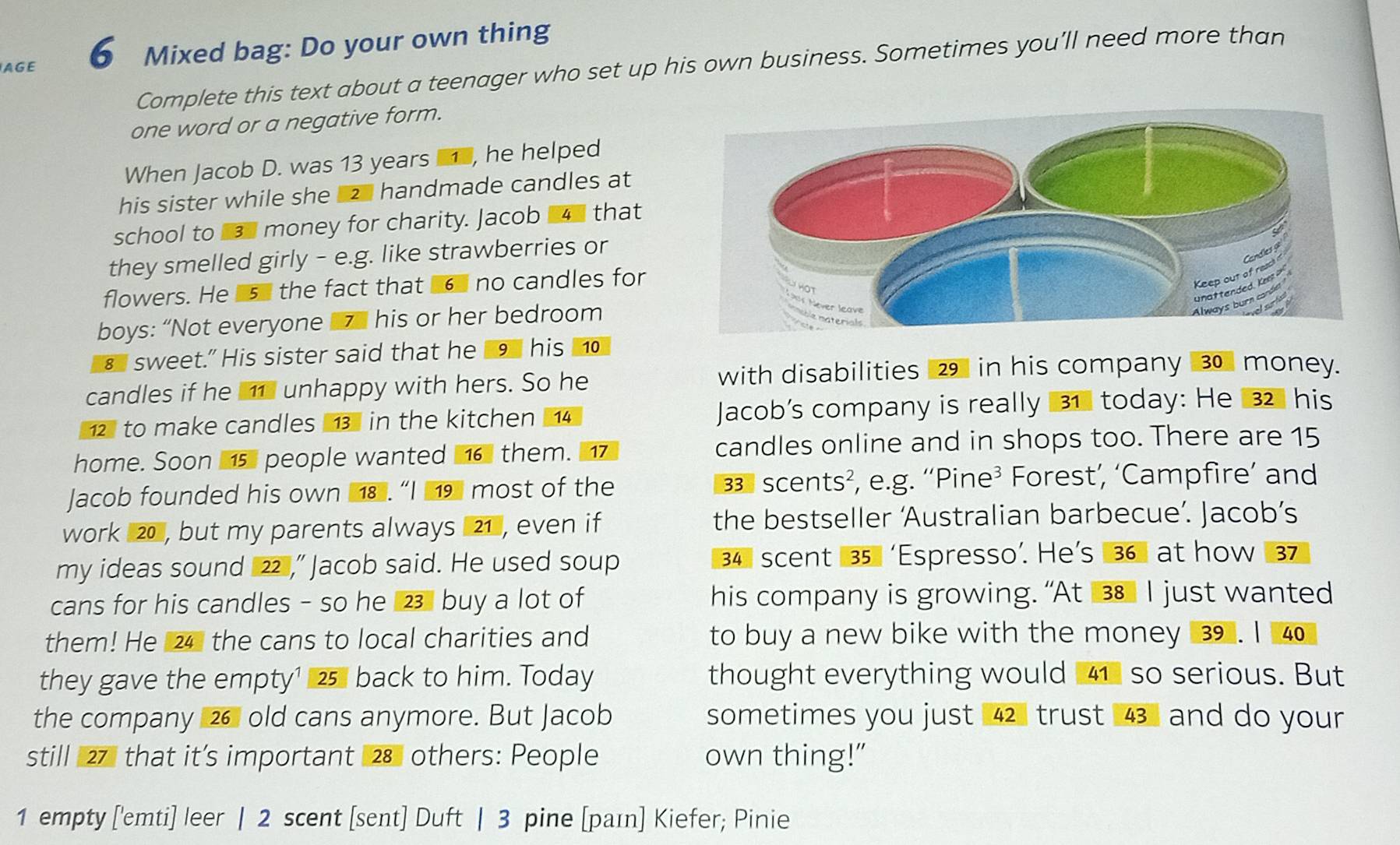 AGE 6 Mixed bag: Do your own thing 
Complete this text about a teenager who set up his own business. Sometimes you’ll need more than 
one word or a negative form. 
When Jacob D. was 13 years , he helped 
his sister while she z handmade candles at 
school to 1 money for charity. Jacob that 
they smelled girly - e.g. like strawberries or 
flowers. He 15 the fact that 6 no candles for 
boys: “Not everyone 7 his or her bedroom 
€ sweet." His sister said that he 9 his ⑩ 
candles if he i unhappy with hers. So he 
with disabilities 29 in his company 30 money.
12 to make candles 13 in the kitchen 14 Jacob's company is really 31 today: He 32 his 
home. Soon 15 people wanted 16 them. candles online and in shops too. There are 15
Jacob founded his own 1.“I 9 most of the 3 scents², e.g. 'Pine³ Forest’, ‘Campfire’ and 
work 20 , but my parents always 21 , even if the bestseller ‘Australian barbecue’. Jacob’s 
my ideas sound 22 ,” Jacob said. He used soup 34 scent 35 'Espresso’. He’s 36 at how 37
cans for his candles - so he 23 buy a lot of his company is growing. “At 38 I just wanted 
them! He 24 the cans to local charities and to buy a new bike with the money 3. I 4
they gave the empty¹ 25 back to him. Today thought everything would 41 so serious. But 
the company 26 old cans anymore. But Jacob sometimes you just 42 trust 43 and do your 
still 27 that it’s important 28 others: People own thing!” 
1 empty ['emti] leer | 2 scent [sent] Duft | 3 pine [paɪn] Kiefer; Pinie