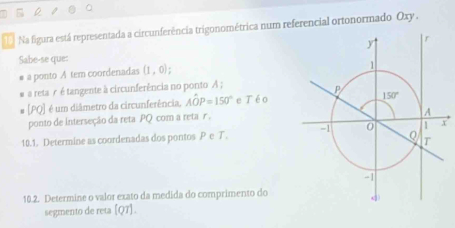 a
Na figura está representada a circunferência trigonométrica num referencial ortonormado Oxy .
Sabe-se que:
I  a ponto A tem coordenadas (1,0).
a reta r é tangente à circunferência no ponto A ;
# [PQ] é um diâmetro da circunferência, Ahat OP=150° e Téo
ponto de interseção da reta PQ com a reta r ,
10.1. Determine as coordenadas dos pontos Pe T.
10.2. Determine o valor exato da medida do comprimento do
segmento de reta [Q7].