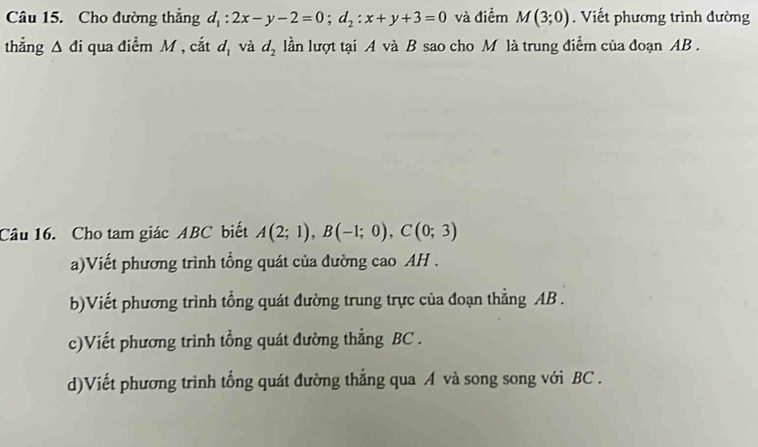 Cho đường thẳng d_1:2x-y-2=0; d_2:x+y+3=0 và điểm M(3;0). Viết phương trình đường
thẳng △ di qua điểm M , cắt u_1 và d_2 lần lượt tại A và B sao cho M là trung điểm của đoạn AB.
Câu 16. Cho tam giác ABC biết A(2;1), B(-1;0), C(0;3)
a)Viết phương trình tổng quát của đường cao AH.
b)Viết phương trình tổng quát đường trung trực của đoạn thẳng AB.
c)Viết phương trình tổng quát đường thẳng BC.
d)Viết phương trình tổng quát đường thẳng qua A và song song với BC.