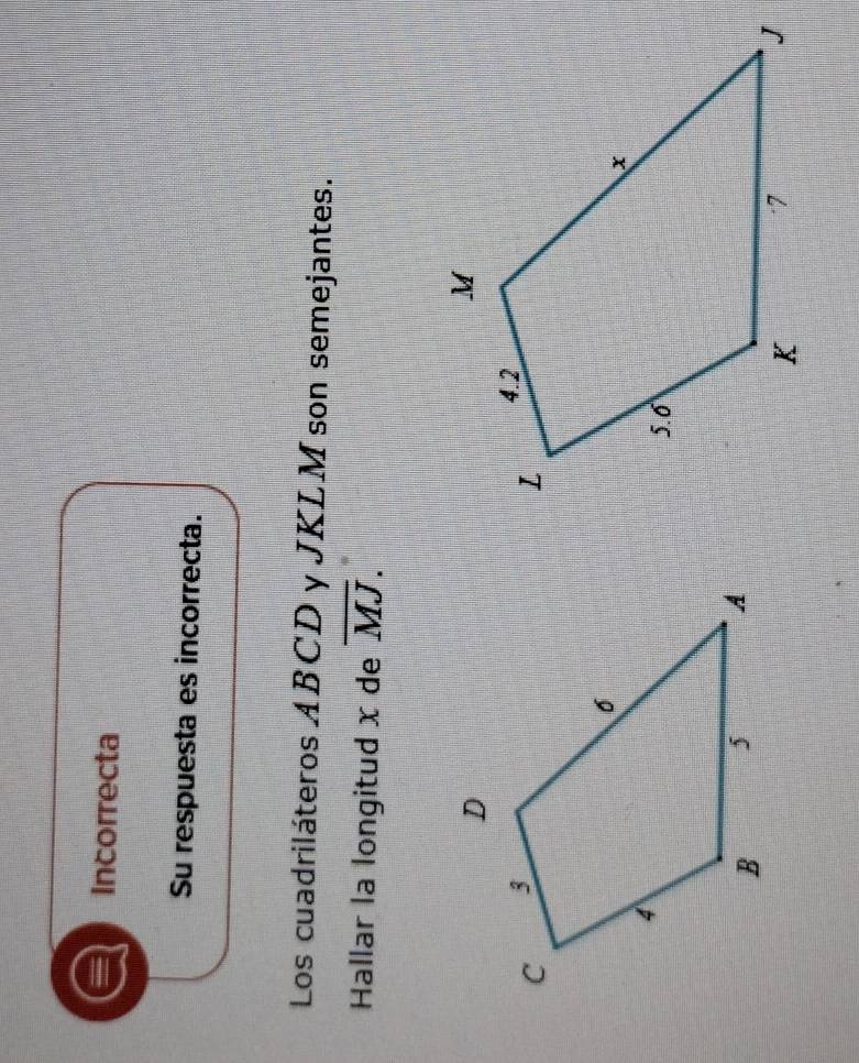 Incorrecta 
Su respuesta es incorrecta. 
Los cuadriláteros ABCD y JKLM son semejantes. 
Hallar la longitud x de overline MJ.