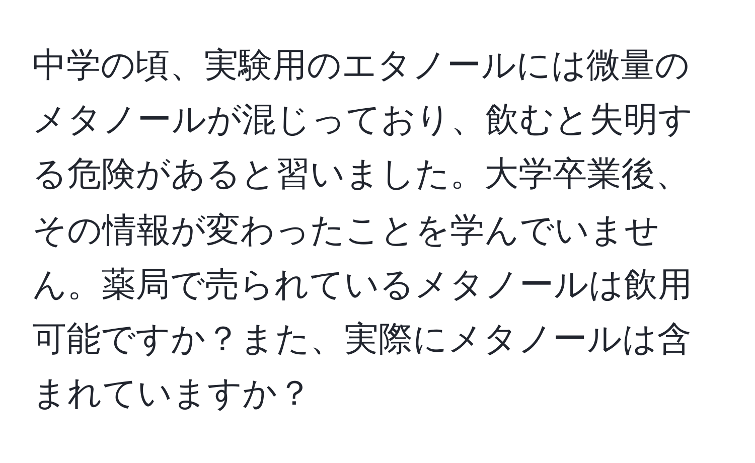 中学の頃、実験用のエタノールには微量のメタノールが混じっており、飲むと失明する危険があると習いました。大学卒業後、その情報が変わったことを学んでいません。薬局で売られているメタノールは飲用可能ですか？また、実際にメタノールは含まれていますか？