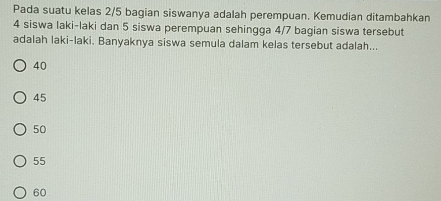 Pada suatu kelas 2/5 bagian siswanya adalah perempuan. Kemudian ditambahkan
4 siswa laki-laki dan 5 siswa perempuan sehingga 4/7 bagian siswa tersebut
adalah laki-laki. Banyaknya siswa semula dalam kelas tersebut adalah...
40
45
50
55
60