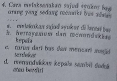 Cara melaksanakan sujud syukur bagi
orang yang sedang menaiki bus adalah
a. melakukan sujud syukur di lantai bus
b. bertayamum dan menundukkan
kepala
c. turun dari bus dan mencari masjid
terdekat
d. menundukkan kepala sambil duduk
atau berdiri