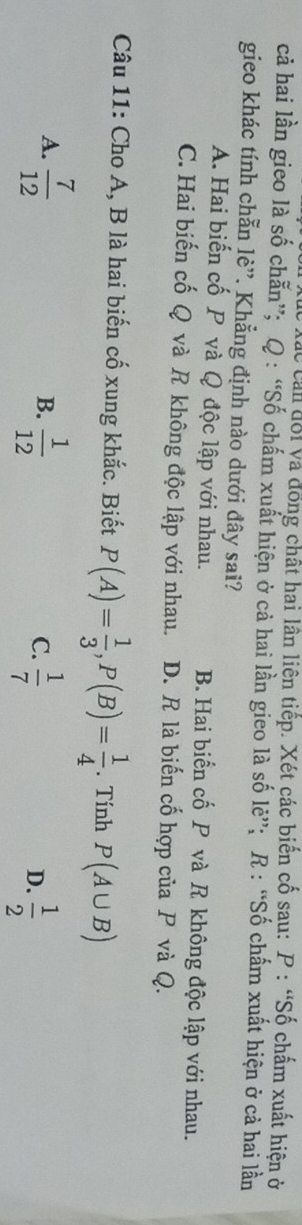 can đổi và đồng chất hai lân liên tiếp. Xét các biến cố sau: P : “Số chấm xuất hiện ở
cả hai lần gieo là số chẵn”; Q : “Số chấm xuất hiện ở cả hai lần gieo là số lẻ”; R : “Số chấm xuất hiện ở cả hai lần
gieo khác tính chẵn lè”. Khẳng định nào dưới đây sai?
A. Hai biến cố P và Q độc lập với nhau. B. Hai biển cố P và R không độc lập với nhau.
C. Hai biến cố Q và R không độc lập với nhau. D. R là biến cố hợp của P và Q.
Câu 11: Cho A, B là hai biến cố xung khắc. Biết P(A)= 1/3 , P(B)= 1/4 . Tính P(A∪ B)
A.  7/12   1/12 
B.
C.  1/7   1/2 
D.