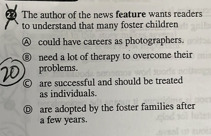 The author of the news feature wants readers
to understand that many foster children
Ⓐ could have careers as photographers.
⑧ need a lot of therapy to overcome their
problems.
© are successful and should be treated
as individuals.
Ⓓ are adopted by the foster families after
a few years.