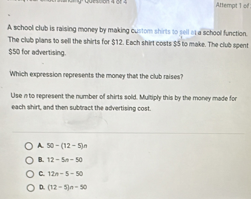 ig- Question 4 of 4 Attempt 1 of
A school club is raising money by making custom shirts to sell at a school function.
The club plans to sell the shirts for $12. Each shirt costs $5 to make. The club spent
$50 for advertising.
Which expression represents the money that the club raises?
Use n to represent the number of shirts sold. Multiply this by the money made for
each shirt, and then subtract the advertising cost.
A. 50-(12-5)n
B. 12-5n-50
C. 12n-5-50
D. (12-5)n-50