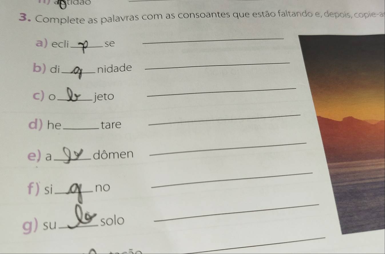 tídão 
3. Complete as palavras com as consoantes que estão faltando e, depois, copiea 
a) ecli_ se 
_ 
b) di_ nidade 
_ 
c) o_ jeto 
_ 
d) he _tare 
_ 
e) a _dômen 
_ 
f) si_ 
no 
_ 
_ 
g)su_ 
solo 
_