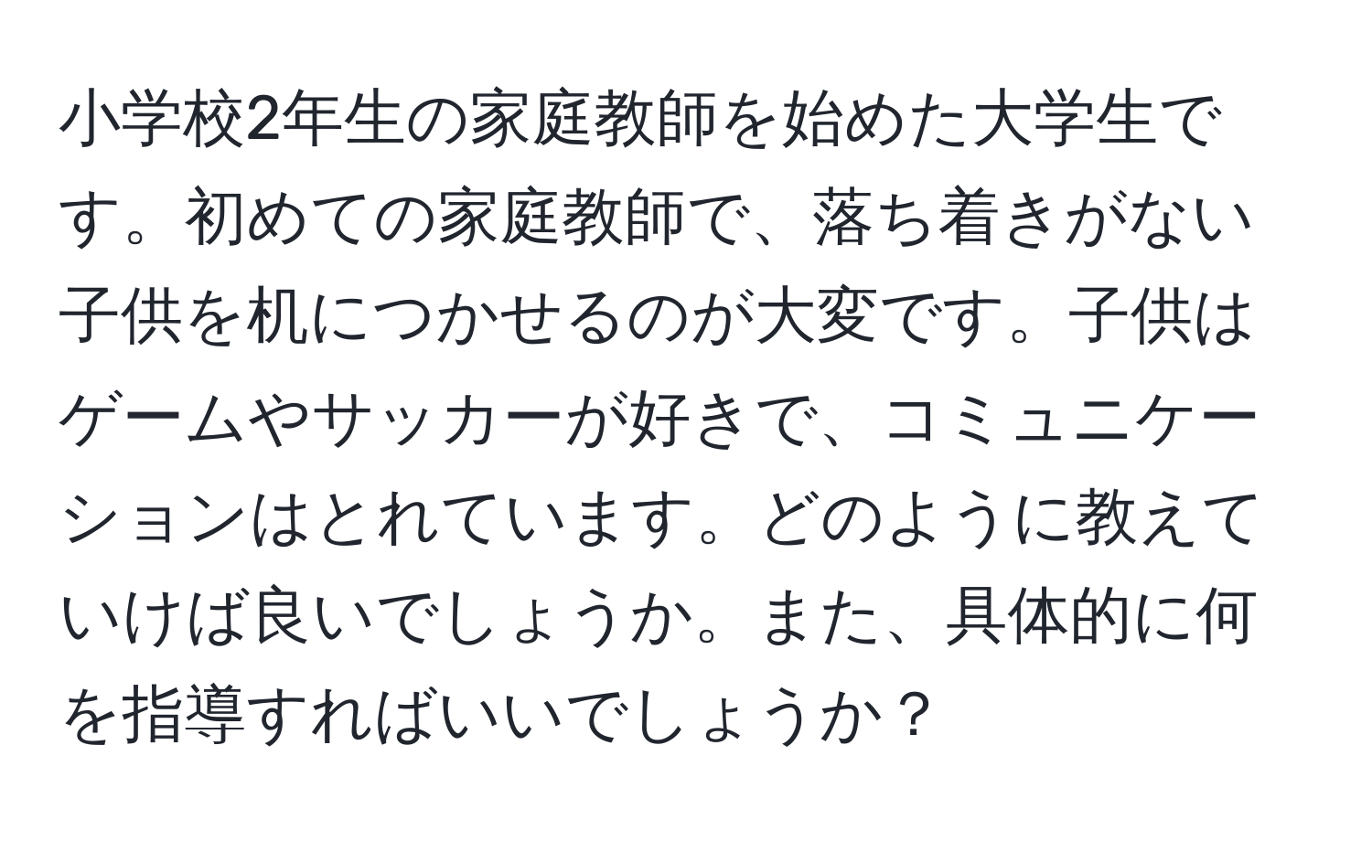 小学校2年生の家庭教師を始めた大学生です。初めての家庭教師で、落ち着きがない子供を机につかせるのが大変です。子供はゲームやサッカーが好きで、コミュニケーションはとれています。どのように教えていけば良いでしょうか。また、具体的に何を指導すればいいでしょうか？