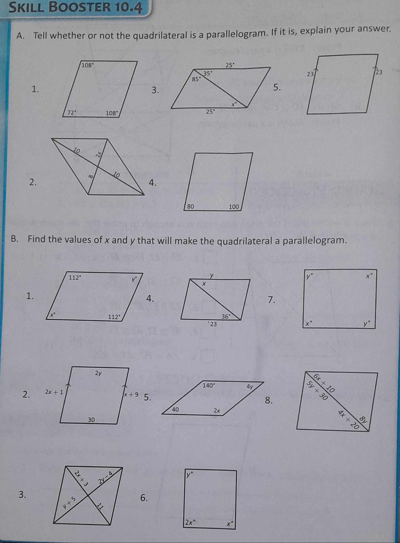 Skill Booster 10.4
A. Tell whether or not the quadrilateral is a parallelogram. If it is, explain your answer.
1.
3.
2.
4.
B. Find the values of x and y that will make the quadrilateral a parallelogram.
1.
7.
 
2. 
3.
6.