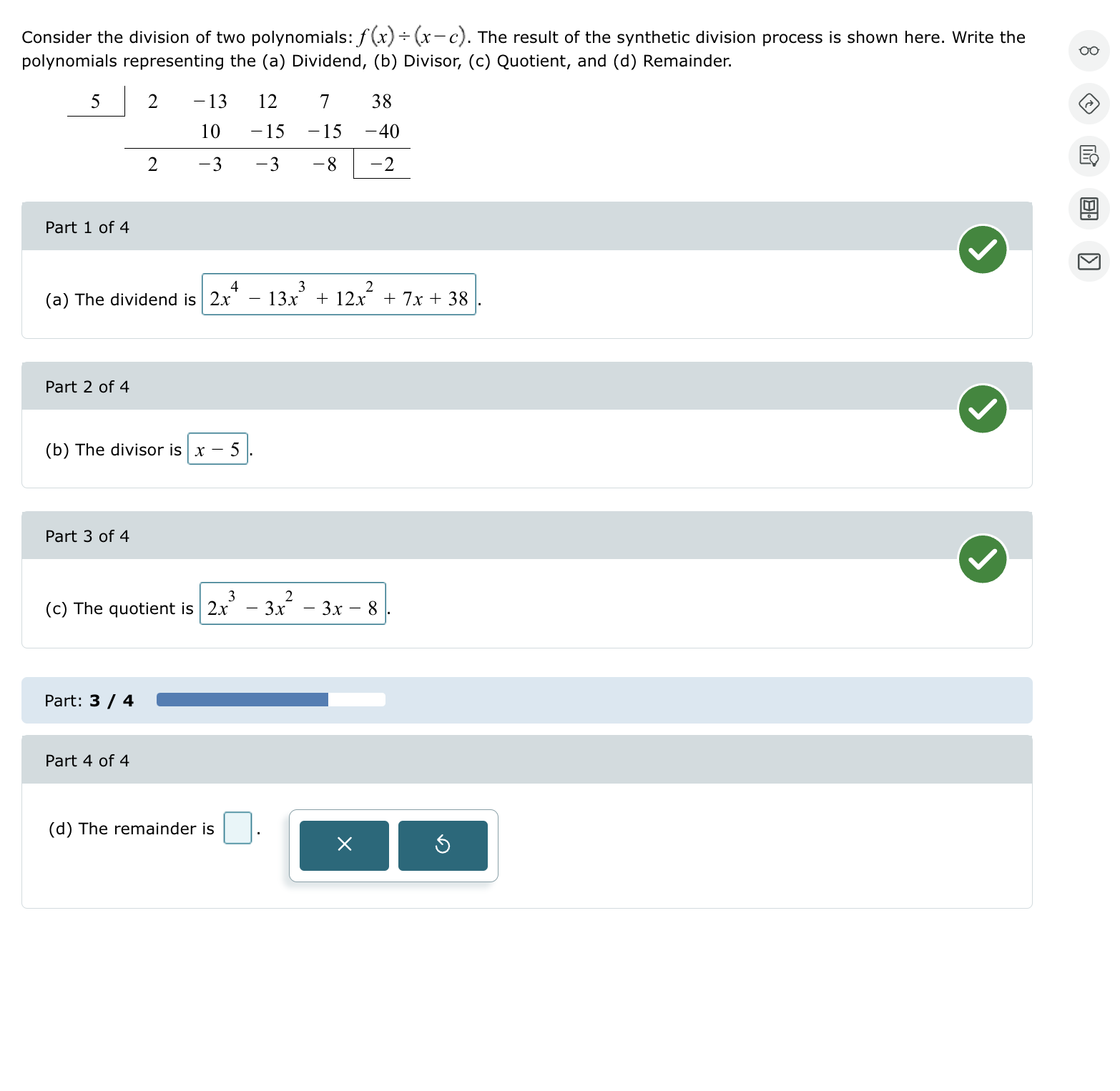 Consider the division of two polynomials: f(x)/ (x-c). The result of the synthetic division process is shown here. Write the 
00 
polynomials representing the (a) Dividend, (b) Divisor, (c) Quotient, and (d) Remainder. 
Part 1 of 4 
(a) The dividend is 2x^4-13x^3+12x^2+7x+38
Part 2 of 4 
(b) The divisor is x-5
Part 3 of 4 
(c) The quotient is 2x^3-3x^2-3x-8
Part: 3 / 4 
Part 4 of 4 
(d) The remainder is □ .