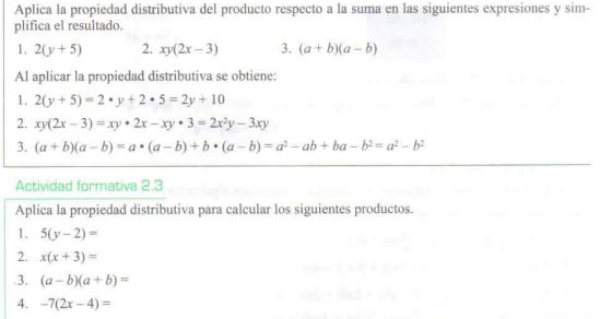 Aplica la propiedad distributiva del producto respecto a la suma en las siguientes expresiones y sim- 
plifica el resultado. 
1. 2(y+5) 2. xy(2x-3) 3. (a+b)(a-b)
Al aplicar la propiedad distributiva se obtiene: 
1. 2(y+5)=2· y+2· 5=2y+10
2. xy(2x-3)=xy· 2x-xy· 3=2x^2y-3xy
3. (a+b)(a-b)=a· (a-b)+b· (a-b)=a^2-ab+ba-b^2=a^2-b^2
Actividad formativa 2.3 
Aplica la propiedad distributiva para calcular los siguientes productos. 
1. 5(y-2)=
2. x(x+3)=.3. (a-b)(a+b)=
4. -7(2x-4)=