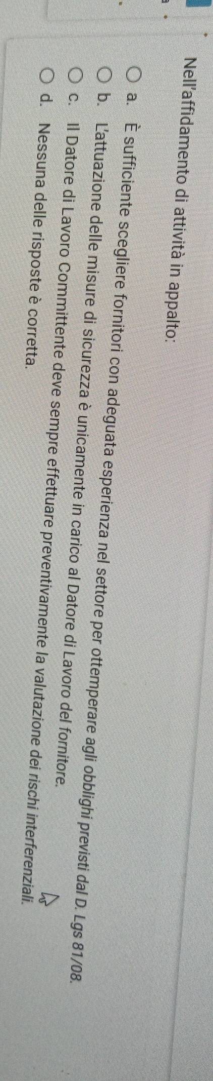 Nell'affidamento di attività in appalto:
a. È sufficiente scegliere fornitori con adeguata esperienza nel settore per ottemperare agli obblighi previsti dal D. Lgs 81/08.
b. L'attuazione delle misure di sicurezza è unicamente in carico al Datore di Lavoro del fornitore.
c. Il Datore di Lavoro Committente deve sempre effettuare preventivamente la valutazione dei rischi interferenziali.
d. Nessuna delle risposte è corretta.