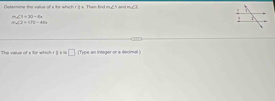 Determine the value of x for which r||s. Then find m∠ 1 and m∠ 2.
m∠ 1=30-6x
m∠ 2=170-46x
The value of x for which r||s is □. (Type an integer or a decimal.)