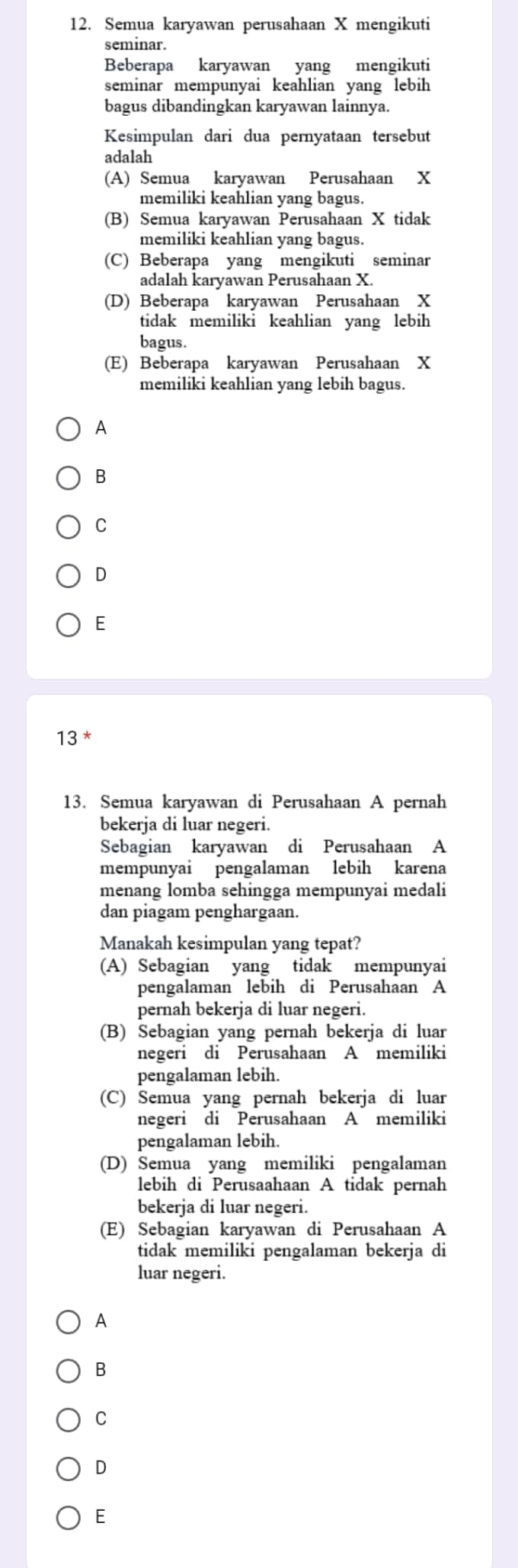 Semua karyawan perusahaan X mengikuti
seminar.
Beberapa karyawan yang mengikuti
seminar mempunyai keahlian yang lebih
bagus dibandingkan karyawan lainnya.
Kesimpulan dari dua pernyataan tersebut
adalah
(A) Semua karyawan Perusahaan X
memiliki keahlian yang bagus.
(B) Semua karyawan Perusahaan X tidak
memiliki keahlian yang bagus.
(C) Beberapa yang mengikuti seminar
adalah karyawan Perusahaan X.
(D) Beberapa karyawan Perusahaan X
tidak memiliki keahlian yang lebih
bagus.
(E) Beberapa karyawan Perusahaan X
memiliki keahlian yang lebih bagus.
A
B
C
D
E
13^*
13. Semua karyawan di Perusahaan A pernah
bekerja di luar negeri.
Sebagian karyawan di Perusahaan A
mempunyai pengalaman lebih karena
menang lomba sehingga mempunyai medali
dan piagam penghargaan.
Manakah kesimpulan yang tepat?
(A) Sebagian yang tidak mempunyai
pengalaman lebih di Perusahaan A
pernah bekerja di luar negeri.
(B) Sebagian yang pernah bekerja di luar
negeri di Perusahaan A memiliki
pengalaman lebih.
(C) Semua yang pernah bekerja di luar
negeri di Perusahaan A memiliki
pengalaman lebih.
(D) Semua yang memiliki pengalaman
lebih di Perusaahaan A tidak pernah
bekerja di luar negeri.
(E) Sebagian karyawan di Perusahaan A
tidak memiliki pengalaman bekerja di
luar negeri.
A
B
C
D
E