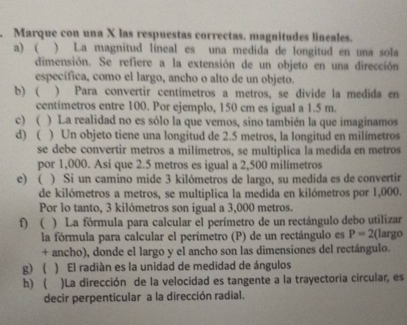 Marque con una X las respuestas correctas. magnitudes lineales.
a) ( ) La magnitud líneal es una medida de longitud en una sola
dimensión. Se refiere a la extensión de un objeto en una dirección
específica, como el largo, ancho o alto de un objeto.
b) ( ) Para convertir centímetros a metros, se divide la medida en
centímetros entre 100. Por ejemplo, 150 cm es igual a 1.5 m.
c) ( ) La realidad no es sólo la que vemos, sino también la que imaginamos
d) ( ) Un objeto tiene una longitud de 2.5 metros, la longitud en milímetros
se debe convertir metros a milímetros, se multiplica la medida en metros
por 1,000. Así que 2.5 metros es igual a 2,500 milímetros
e) ( ) Si un camino mide 3 kilómetros de largo, su medida es de convertir
de kilómetros a metros, se multiplica la medida en kilómetros por 1,000.
Por lo tanto, 3 kilómetros son igual a 3,000 metros.
f)  ) La fórmula para calcular el perímetro de un rectángulo debo utilizar
la fórmula para calcular el perímetro (P) de un rectángulo es P=2 (largo
+ ancho), donde el largo y el ancho son las dimensiones del rectángulo.
g)  ) El radián es la unidad de medidad de ángulos
h) ( )La dirección de la velocidad es tangente a la trayectoria circular, es
decir perpenticular a la dirección radial.